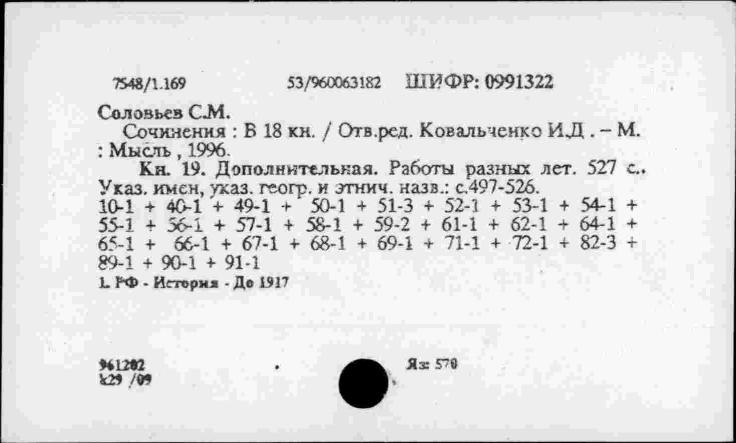 ﻿7548/1.169	53/960063182 ШИФР: 0991322
Соловье» СЛ1.
Сочинения : В 18 кн. / Отв.ред. Ковальченко ИД . - М. : Мысль, 1996.
Кн. 19. Дополнительная. Работы разных лет. 527 с.. Указ, имен, указ, геогр. и этнич. назв.: с.497-526.
10-1	+	40-1 + 49-1 +	50-1 +	51-3 +	52-1	+	53-1	+	54-1	+
55-1	+	56-1 + 57-1 +	58-1 +	59-2 +	61-1	+	62-1	+	64-1	+
65-1	+	66-1 + 67-1 +	68-1 +	69-1 +	71-1	+	72-1	+	82-3	+
89-1 + 90-1 + 91-1
1. РФ - История - До 1917
Н12К
Ь29 /•»
Яж 578